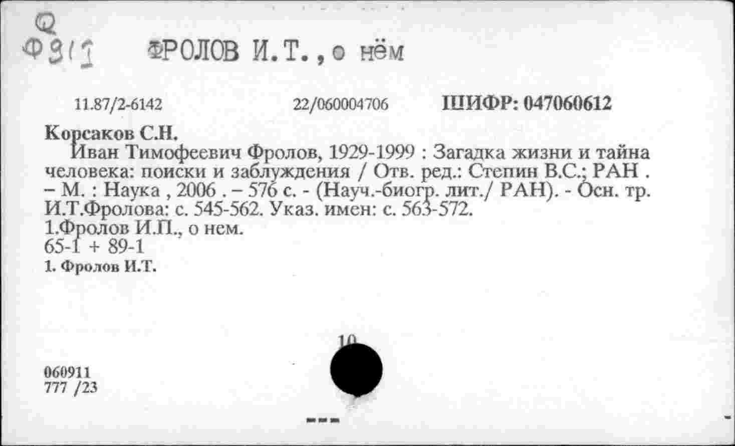 ﻿4>3< 3 ФРОЛОВ И.Т. ,0 нём
11.87/2-6142	22/060004706 ШИФР: 047060612
Корсаков С.Н.
Иван Тимофеевич Фролов, 1929-1999 : Загадка жизни и тайна человека: поиски и заблуждения / Отв. ред.: Степин В.С.; РАН . - М. : Наука , 2006 . - 576 с. - (Науч.-биогр. лит./ РАН). - Осн. тр. И.Т.Фролова: с. 545-562. Указ, имен: с. 563-572.
1.Фролов И.П., о нем.
65-1 + 89-1
1. Фролов И.Т.
060911
777 /23
